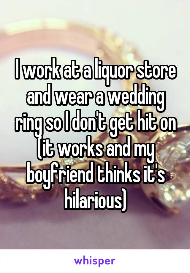 I work at a liquor store and wear a wedding ring so I don't get hit on (it works and my boyfriend thinks it's hilarious)