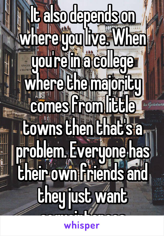 It also depends on where you live. When you're in a college where the majority comes from little towns then that's a problem. Everyone has their own friends and they just want acquaintances