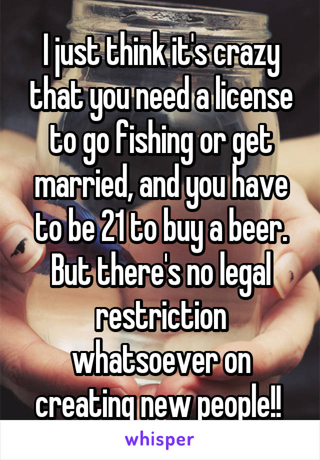 I just think it's crazy that you need a license to go fishing or get married, and you have to be 21 to buy a beer. But there's no legal restriction whatsoever on creating new people!! 