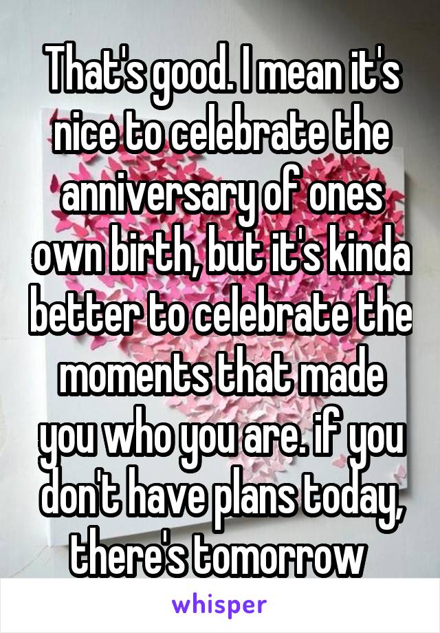 That's good. I mean it's nice to celebrate the anniversary of ones own birth, but it's kinda better to celebrate the moments that made you who you are. if you don't have plans today, there's tomorrow 