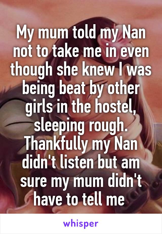 My mum told my Nan not to take me in even though she knew I was being beat by other girls in the hostel, sleeping rough. Thankfully my Nan didn't listen but am sure my mum didn't have to tell me 