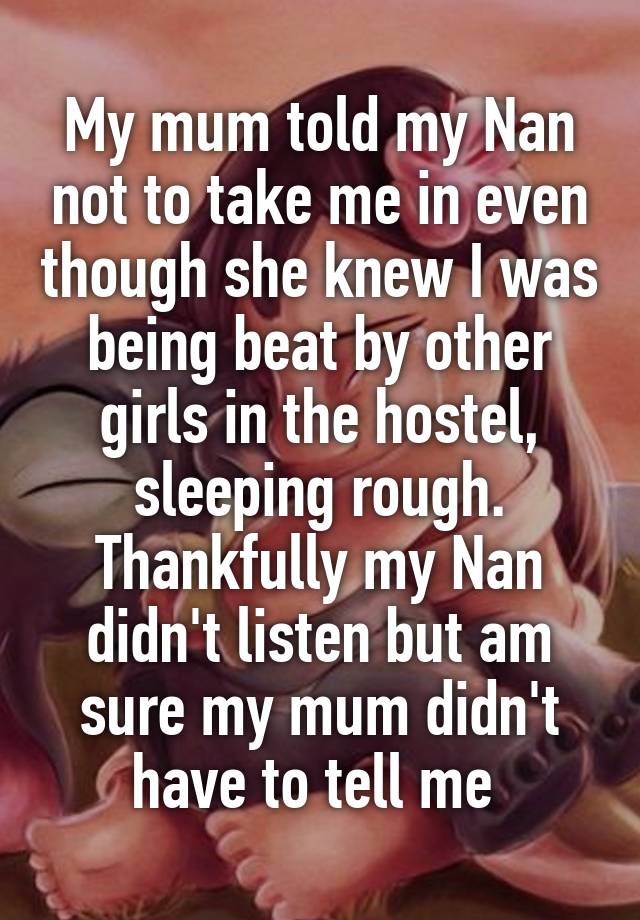 My mum told my Nan not to take me in even though she knew I was being beat by other girls in the hostel, sleeping rough. Thankfully my Nan didn't listen but am sure my mum didn't have to tell me 