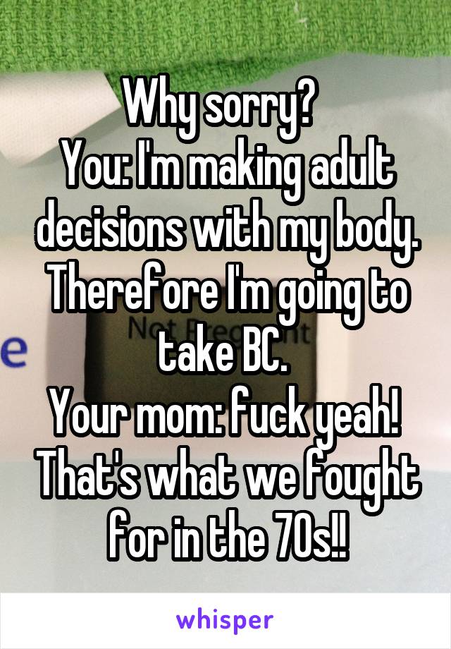 Why sorry?  
You: I'm making adult decisions with my body. Therefore I'm going to take BC. 
Your mom: fuck yeah!  That's what we fought for in the 70s!!