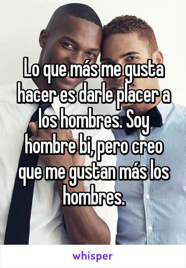 Lo que más me gusta hacer es darle placer a los hombres. Soy hombre bi, pero creo que me gustan más los hombres.