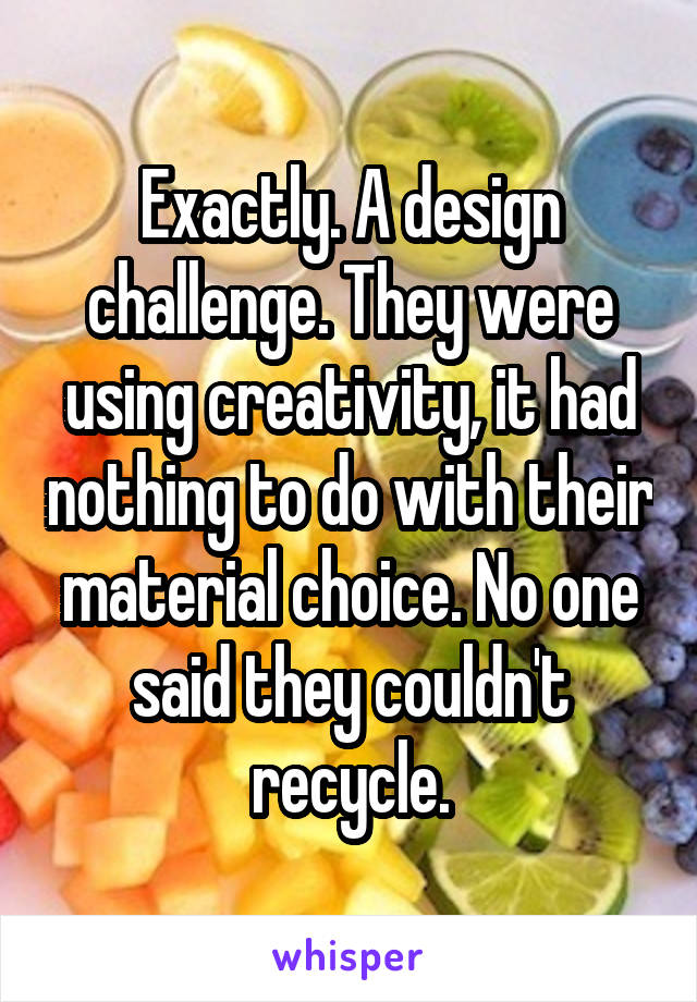 Exactly. A design challenge. They were using creativity, it had nothing to do with their material choice. No one said they couldn't recycle.