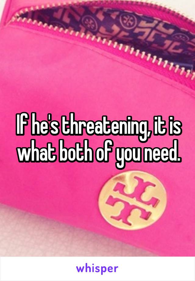 If he's threatening, it is what both of you need.