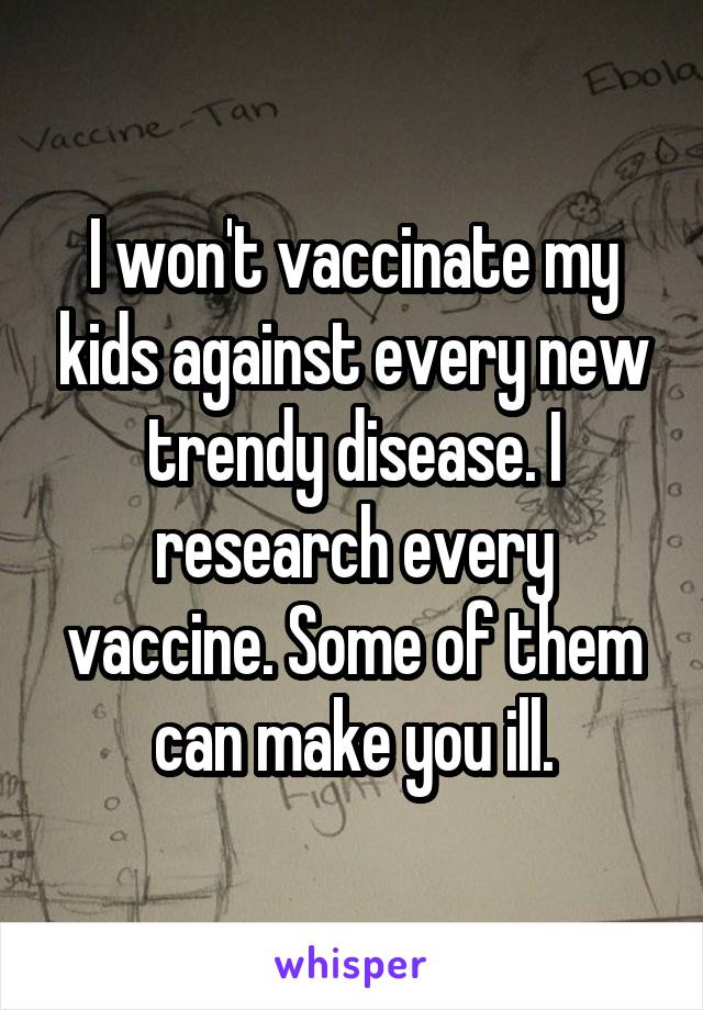 I won't vaccinate my kids against every new trendy disease. I research every vaccine. Some of them can make you ill.