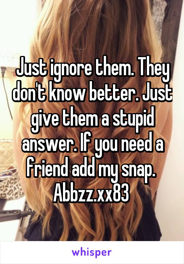 Just ignore them. They don't know better. Just give them a stupid answer. If you need a friend add my snap. 
Abbzz.xx83 