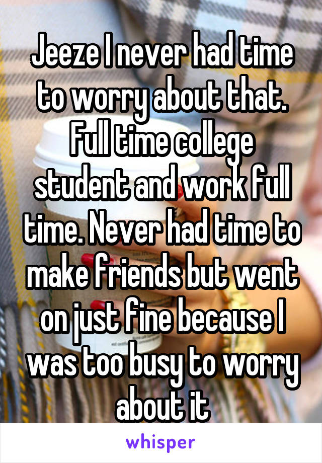 Jeeze I never had time to worry about that. Full time college student and work full time. Never had time to make friends but went on just fine because I was too busy to worry about it