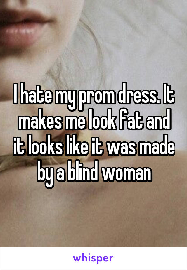I hate my prom dress. It makes me look fat and it looks like it was made by a blind woman