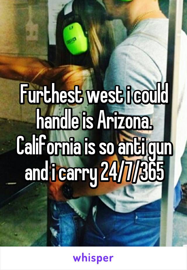 Furthest west i could handle is Arizona. California is so anti gun and i carry 24/7/365