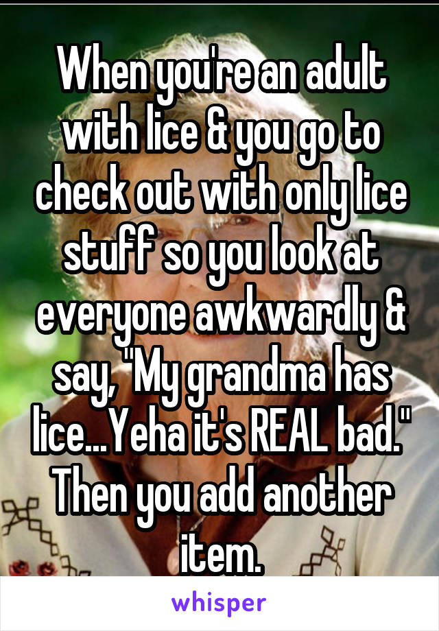 When you're an adult with lice & you go to check out with only lice stuff so you look at everyone awkwardly & say, "My grandma has lice...Yeha it's REAL bad." Then you add another item.