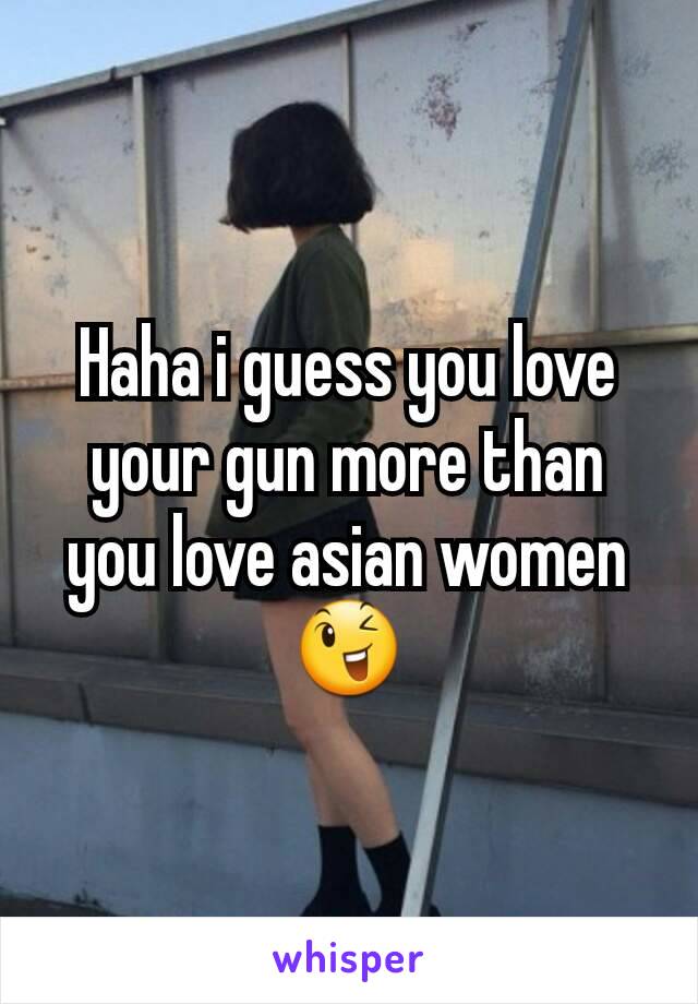 Haha i guess you love your gun more than you love asian women
😉