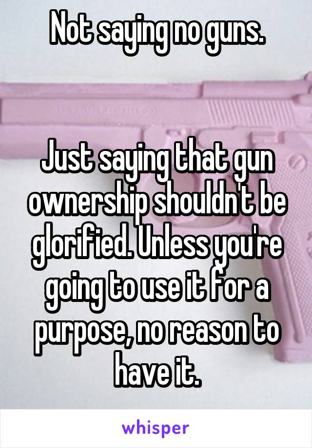 Not saying no guns.


Just saying that gun ownership shouldn't be glorified. Unless you're going to use it for a purpose, no reason to have it.
