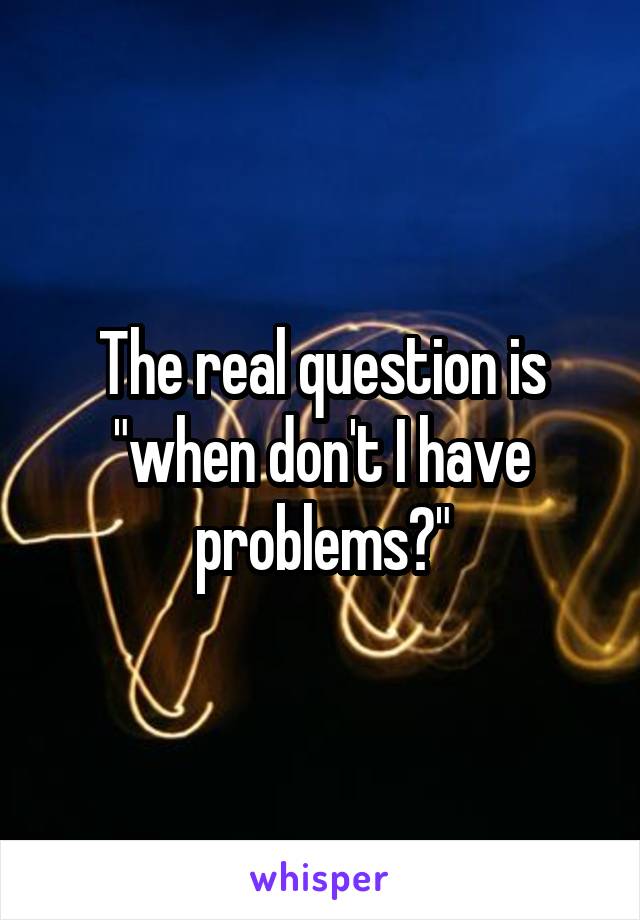 The real question is "when don't I have problems?"