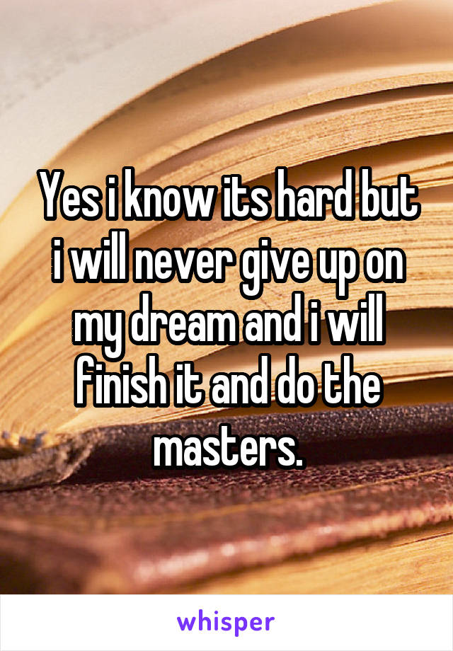 Yes i know its hard but i will never give up on my dream and i will finish it and do the masters.