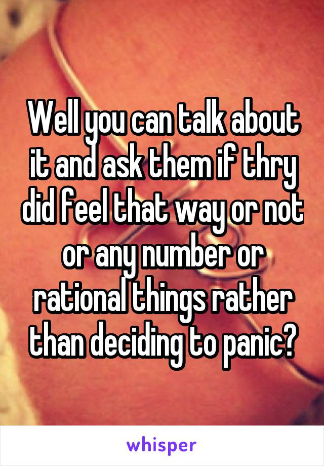 Well you can talk about it and ask them if thry did feel that way or not or any number or rational things rather than deciding to panic?