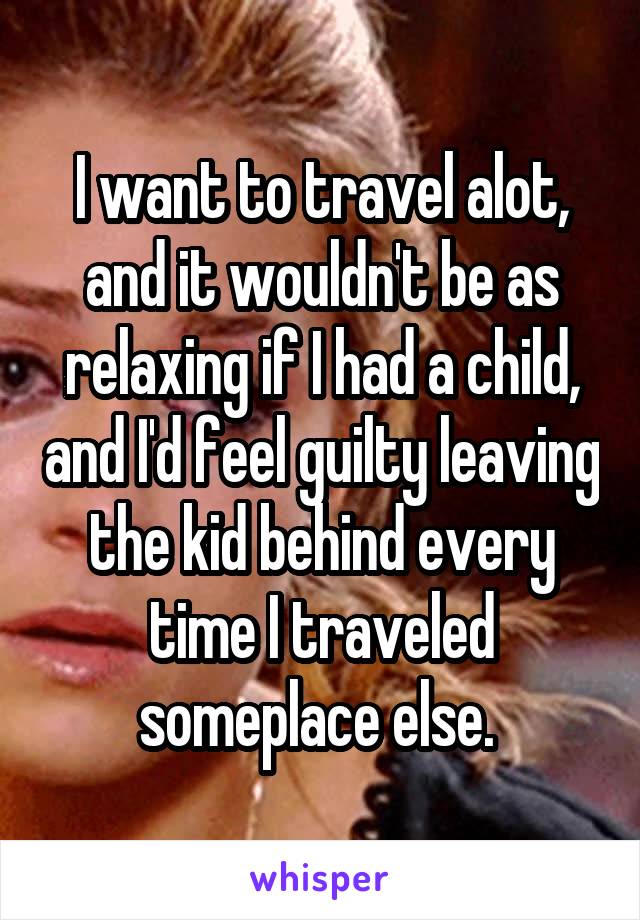 I want to travel alot, and it wouldn't be as relaxing if I had a child, and I'd feel guilty leaving the kid behind every time I traveled someplace else. 