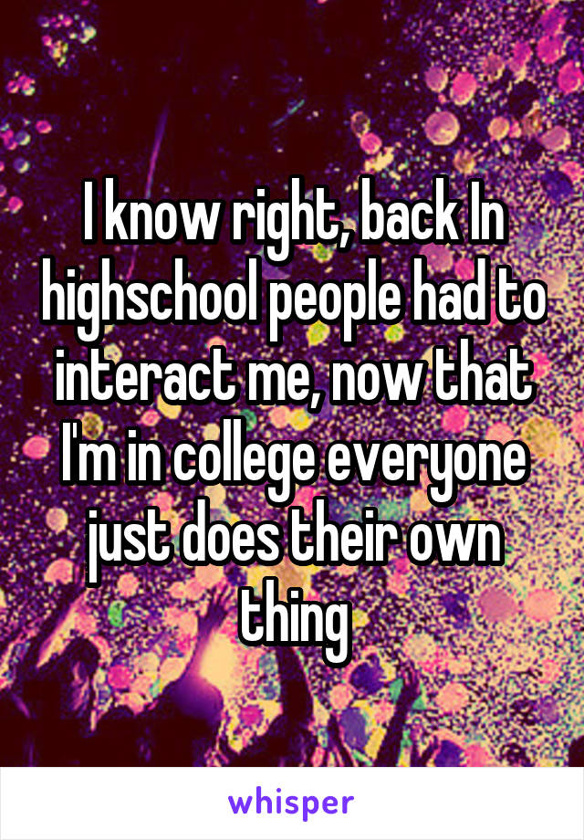 I know right, back In highschool people had to interact me, now that I'm in college everyone just does their own thing