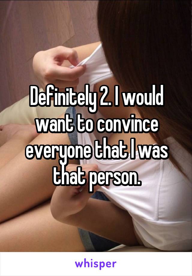 Definitely 2. I would want to convince everyone that I was that person.