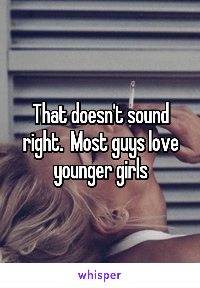 That doesn't sound right.  Most guys love younger girls