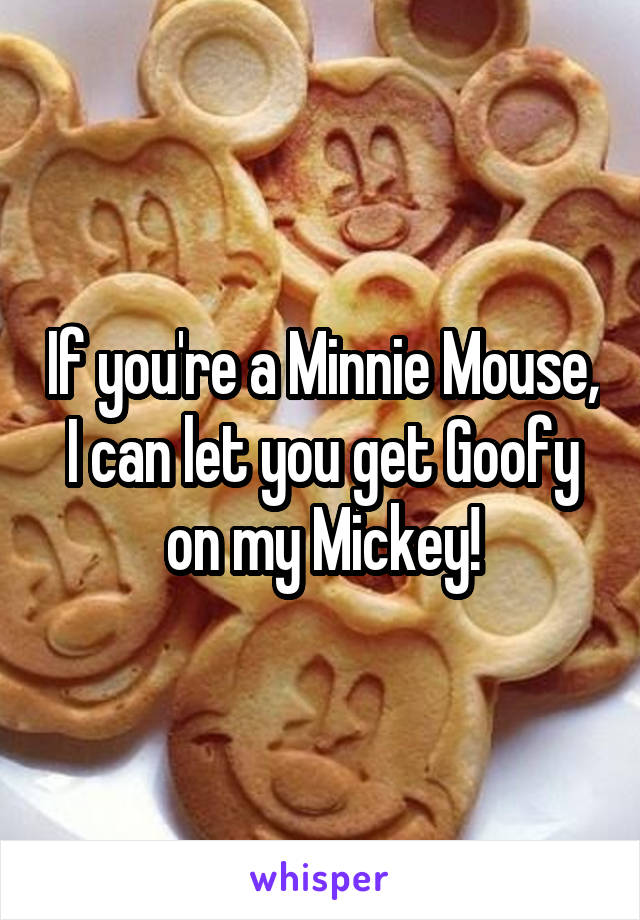 If you're a Minnie Mouse, I can let you get Goofy on my Mickey!