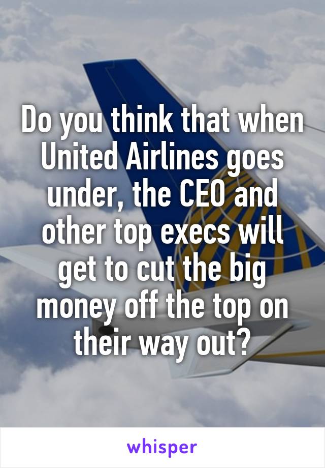 Do you think that when United Airlines goes under, the CEO and other top execs will get to cut the big money off the top on their way out?