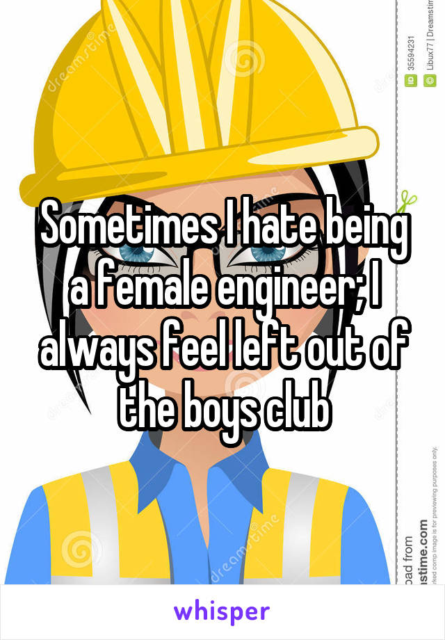 Sometimes I hate being a female engineer; I always feel left out of the boys club