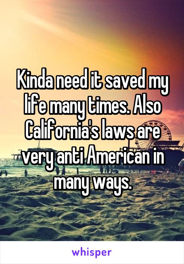 Kinda need it saved my life many times. Also California's laws are very anti American in many ways.