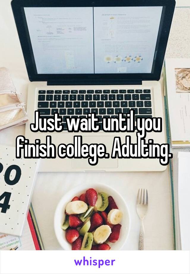 Just wait until you finish college. Adulting. 