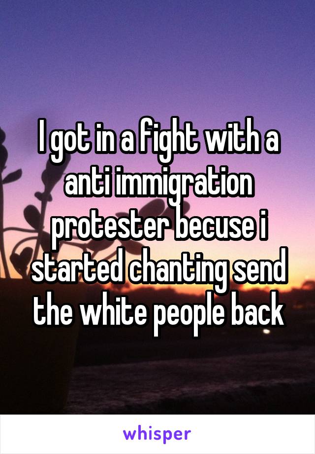 I got in a fight with a anti immigration protester becuse i started chanting send the white people back