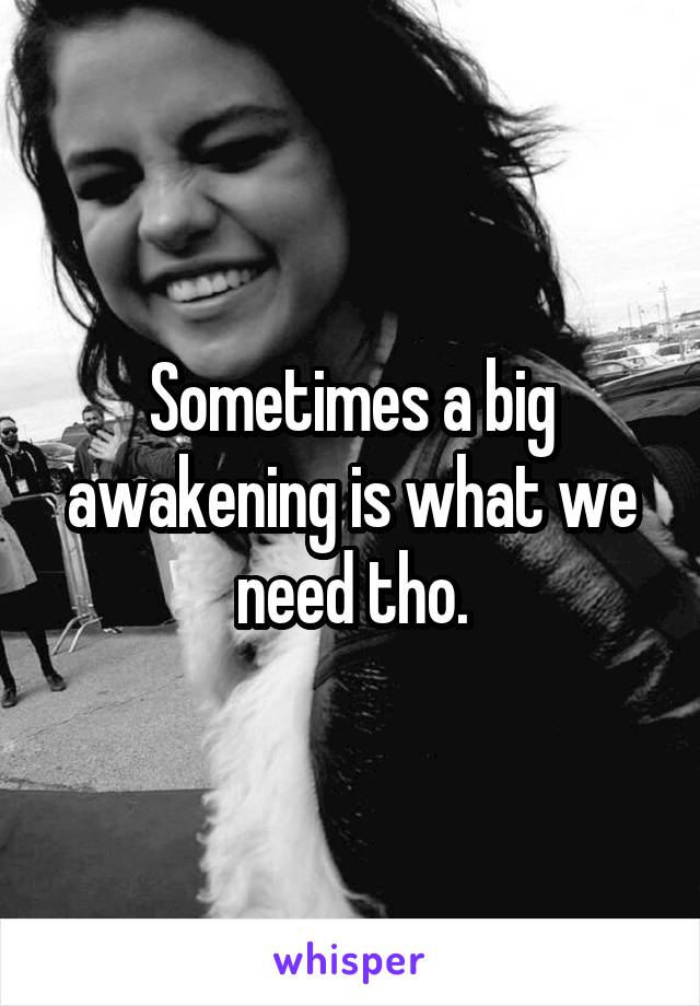 Sometimes a big awakening is what we need tho.