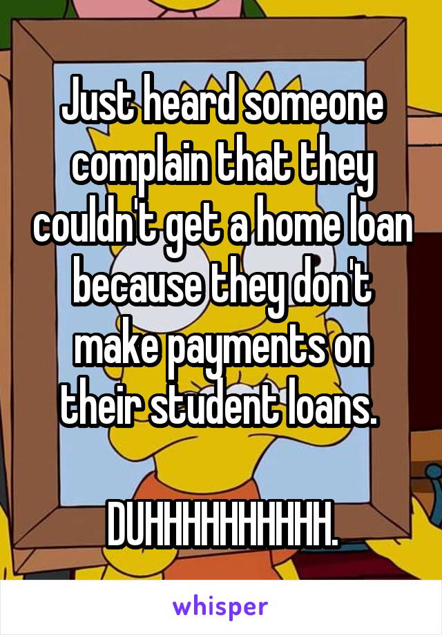 Just heard someone complain that they couldn't get a home loan because they don't make payments on their student loans. 

DUHHHHHHHHHH.