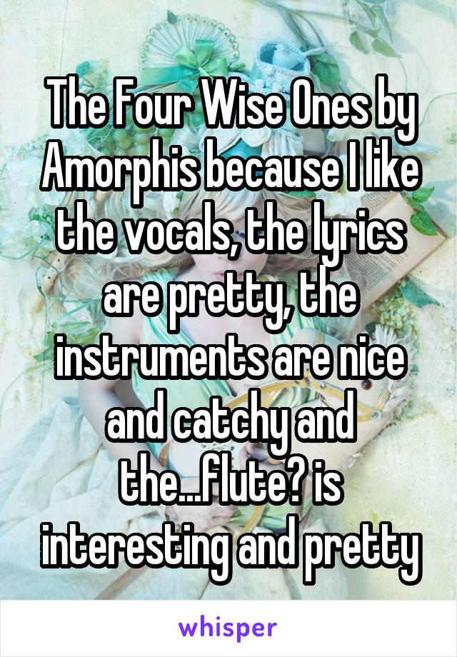 The Four Wise Ones by Amorphis because I like the vocals, the lyrics are pretty, the instruments are nice and catchy and the...flute? is interesting and pretty