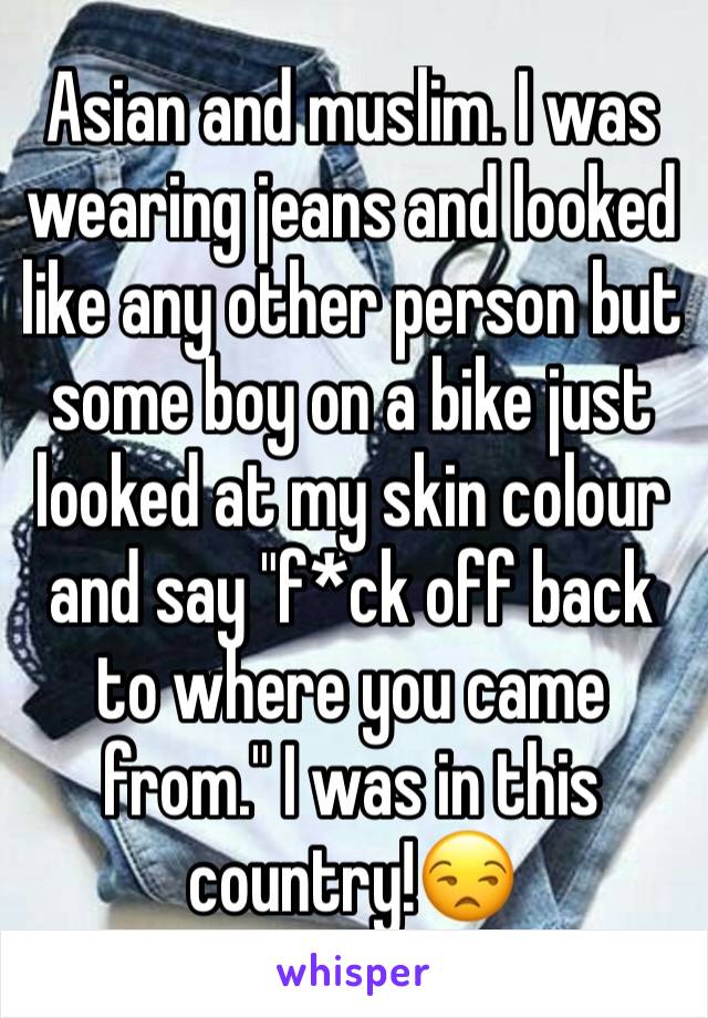 Asian and muslim. I was wearing jeans and looked like any other person but some boy on a bike just looked at my skin colour and say "f*ck off back to where you came from." I was in this country!😒