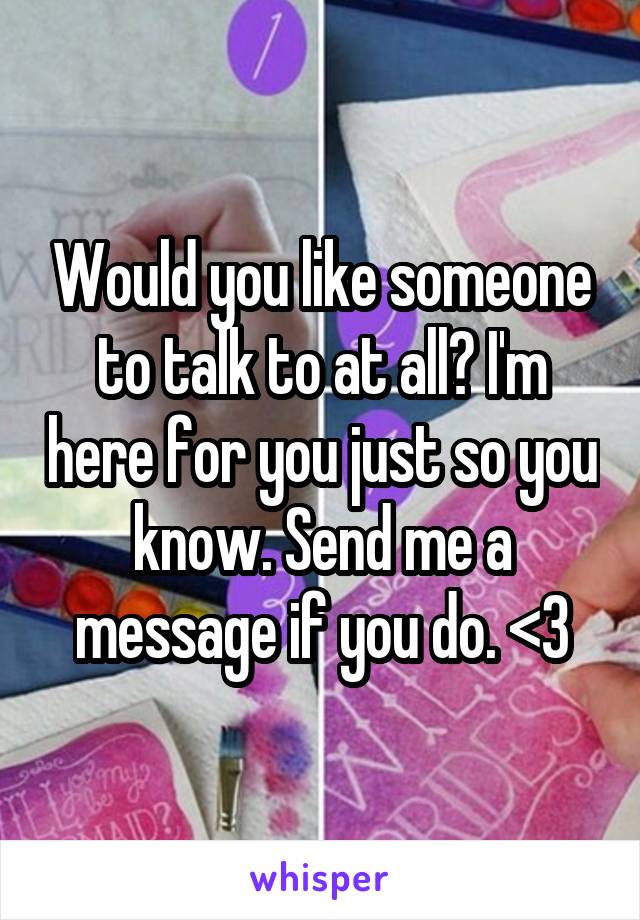 Would you like someone to talk to at all? I'm here for you just so you know. Send me a message if you do. <3