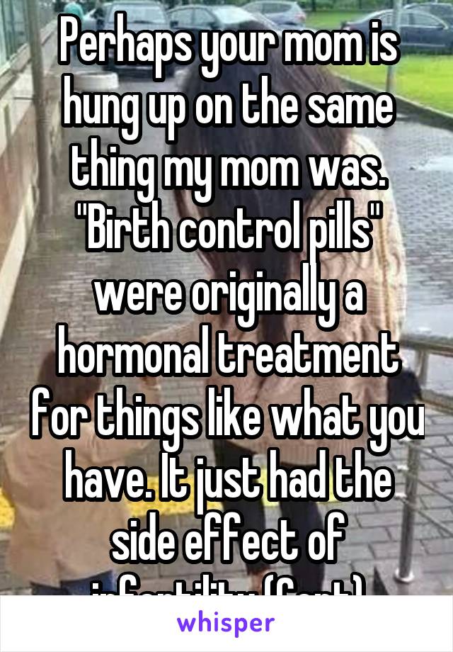 Perhaps your mom is hung up on the same thing my mom was. "Birth control pills" were originally a hormonal treatment for things like what you have. It just had the side effect of infertility (Cont)