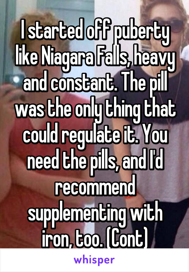 I started off puberty like Niagara Falls, heavy and constant. The pill was the only thing that could regulate it. You need the pills, and I'd recommend supplementing with iron, too. (Cont)