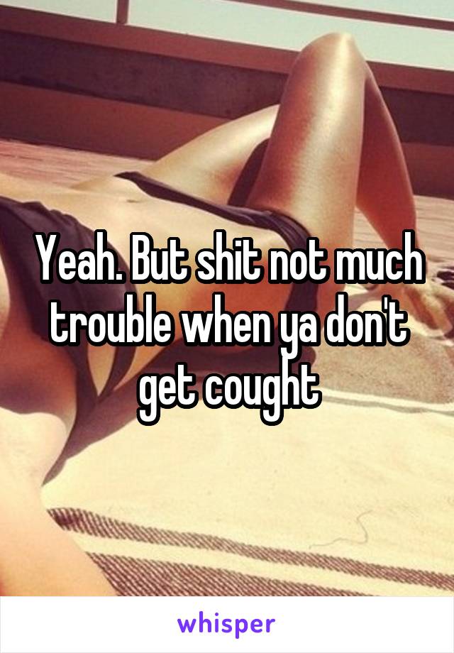 Yeah. But shit not much trouble when ya don't get cought