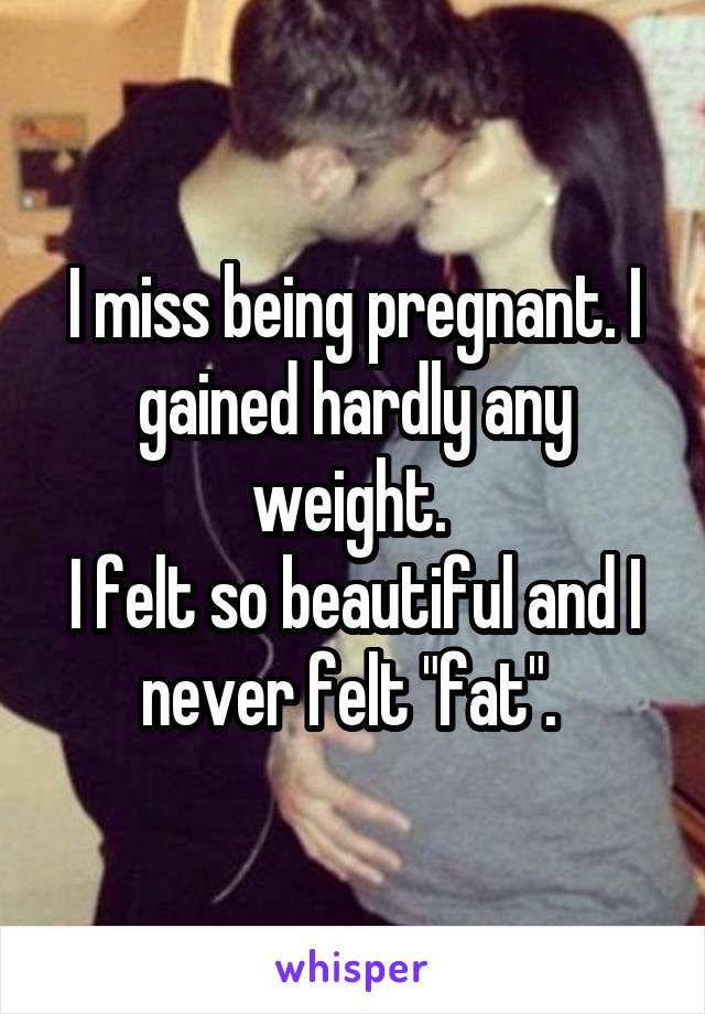I miss being pregnant. I gained hardly any weight. 
I felt so beautiful and I never felt "fat". 