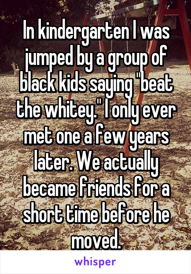 In kindergarten I was jumped by a group of black kids saying "beat the whitey." I only ever met one a few years later. We actually became friends for a short time before he moved.
