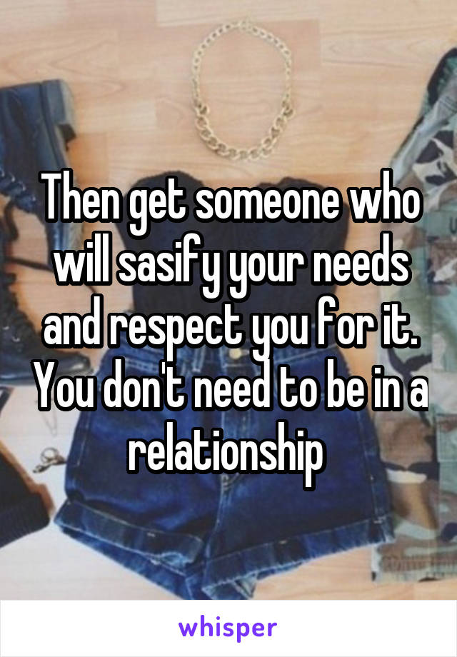 Then get someone who will sasify your needs and respect you for it. You don't need to be in a relationship 