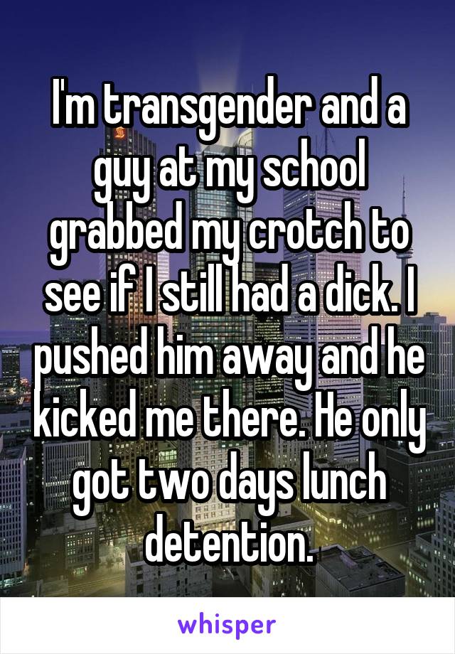 I'm transgender and a guy at my school grabbed my crotch to see if I still had a dick. I pushed him away and he kicked me there. He only got two days lunch detention.