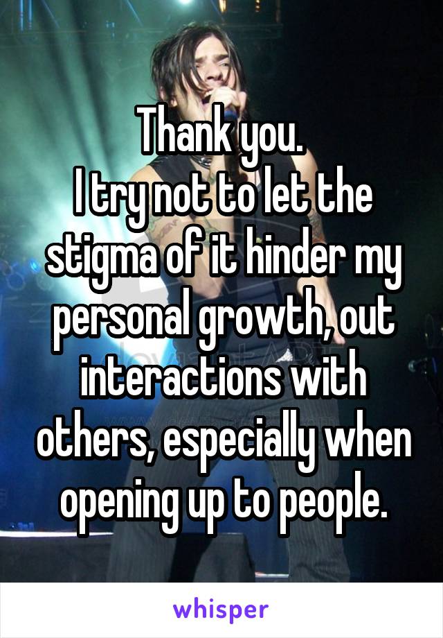 Thank you. 
I try not to let the stigma of it hinder my personal growth, out interactions with others, especially when opening up to people.