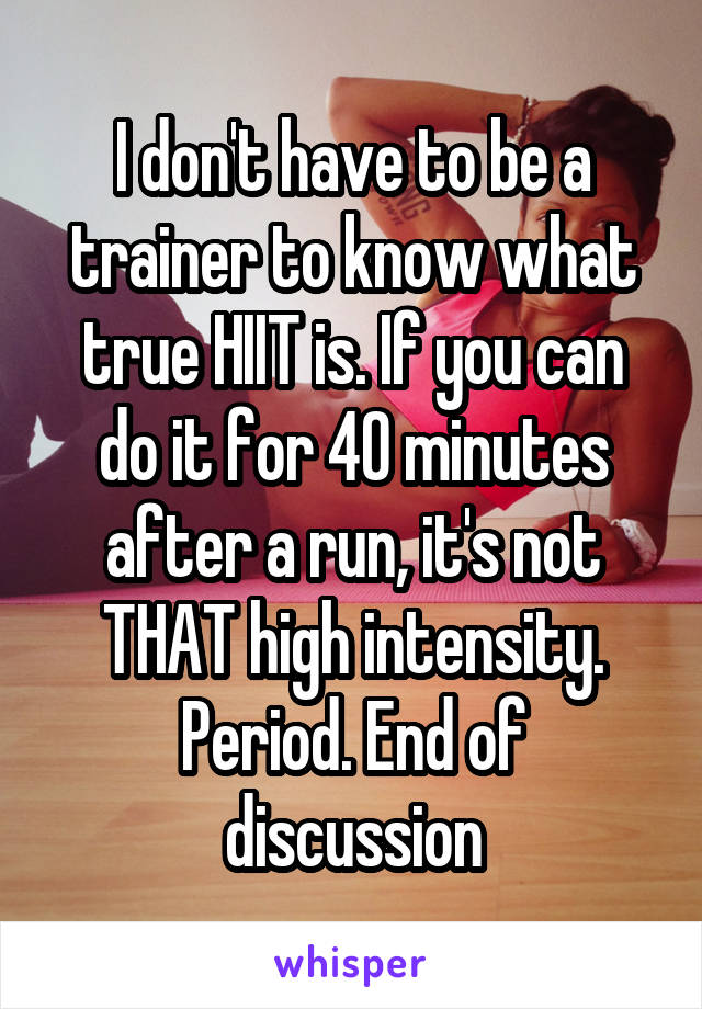 I don't have to be a trainer to know what true HIIT is. If you can do it for 40 minutes after a run, it's not THAT high intensity. Period. End of discussion