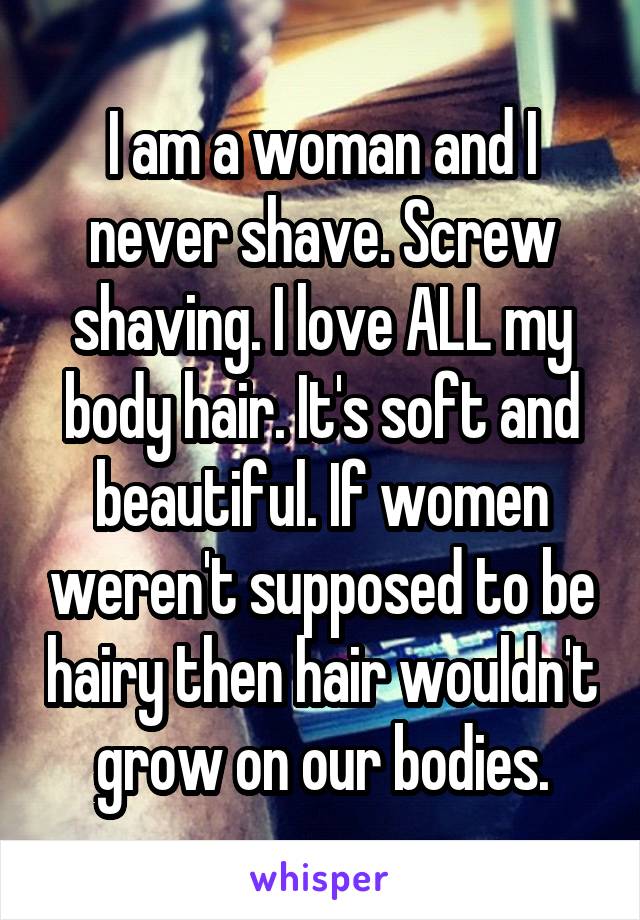 I am a woman and I never shave. Screw shaving. I love ALL my body hair. It's soft and beautiful. If women weren't supposed to be hairy then hair wouldn't grow on our bodies.