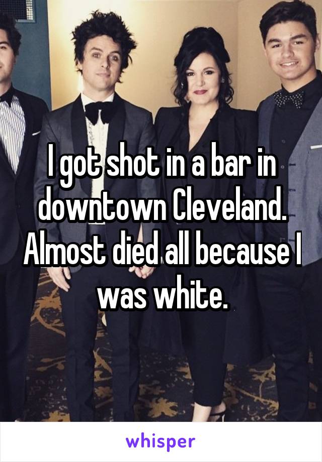 I got shot in a bar in downtown Cleveland. Almost died all because I was white.