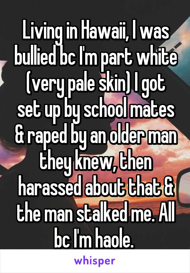 Living in Hawaii, I was bullied bc I'm part white (very pale skin) I got set up by school mates & raped by an older man they knew, then harassed about that & the man stalked me. All bc I'm haole. 
