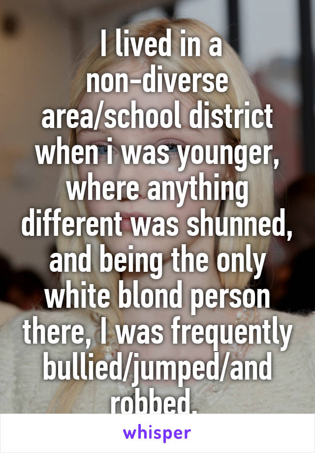  I lived in a non-diverse area/school district when i was younger, where anything different was shunned, and being the only white blond person there, I was frequently bullied/jumped/and robbed. 