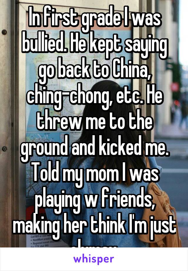 In first grade I was bullied. He kept saying go back to China, ching-chong, etc. He threw me to the ground and kicked me. Told my mom I was playing w friends, making her think I'm just clumsy.